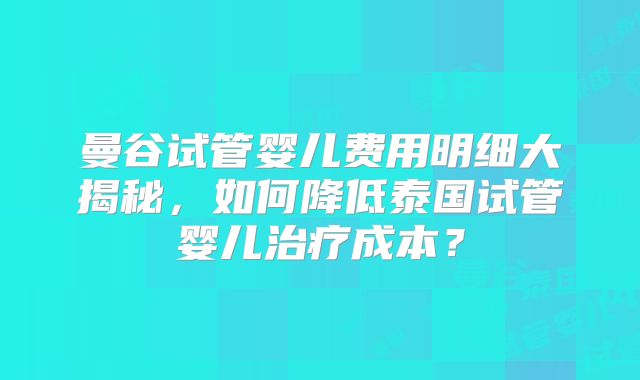 曼谷试管婴儿费用明细大揭秘,如何降低泰国试管婴儿治疗成本?