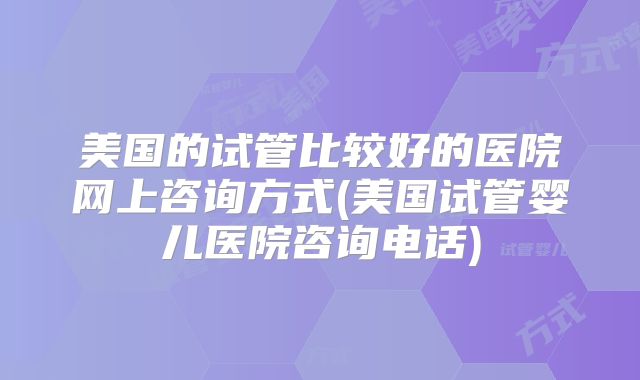 美国的试管比较好的医院网上咨询方式(美国试管婴儿医院咨询电话)