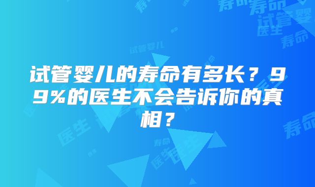 试管婴儿的寿命有多长？99%的医生不会告诉你的真相？