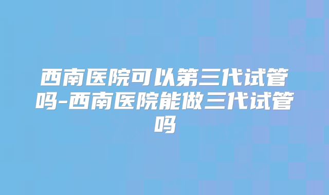 西南医院可以第三代试管吗-西南医院能做三代试管吗