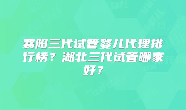 襄阳三代试管婴儿代理排行榜？湖北三代试管哪家好？