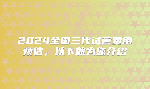2024全国三代试管费用预估，以下就为您介绍