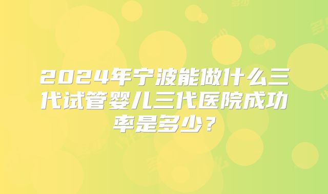2024年宁波能做什么三代试管婴儿三代医院成功率是多少？