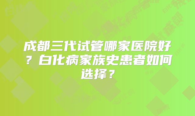 成都三代试管哪家医院好？白化病家族史患者如何选择？