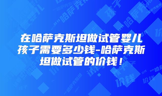 在哈萨克斯坦做试管婴儿孩子需要多少钱-哈萨克斯坦做试管的价钱!