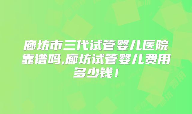 廊坊市三代试管婴儿医院靠谱吗,廊坊试管婴儿费用多少钱！