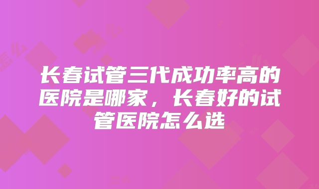 长春试管三代成功率高的医院是哪家,长春好的试管医院怎么选