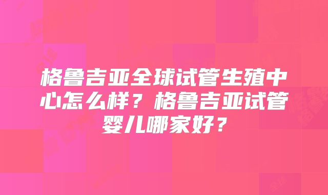 格鲁吉亚全球试管生殖中心怎么样？格鲁吉亚试管婴儿哪家好？