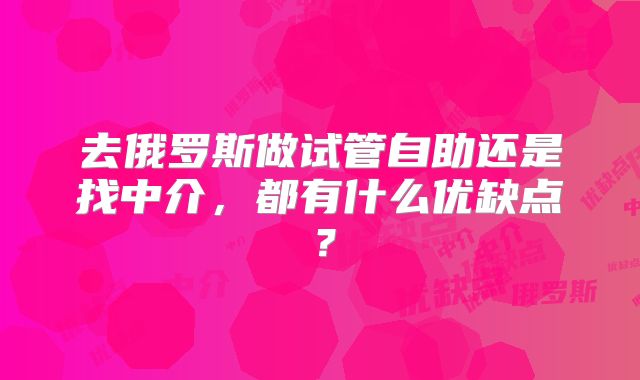 去俄罗斯做试管自助还是找中介，都有什么优缺点？