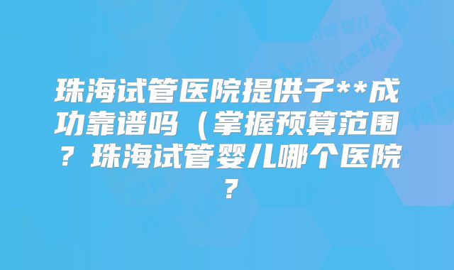 珠海试管医院提供子**成功靠谱吗(掌握预算范围?珠海试管婴儿哪个医院?