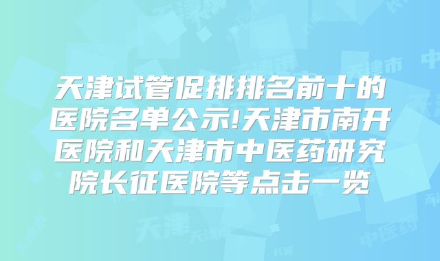 天津试管促排排名前十的医院名单公示!天津市南开医院和天津市中医药研究院长征医院等点击一览