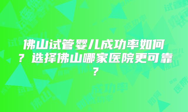 佛山试管婴儿成功率如何？选择佛山哪家医院更可靠？