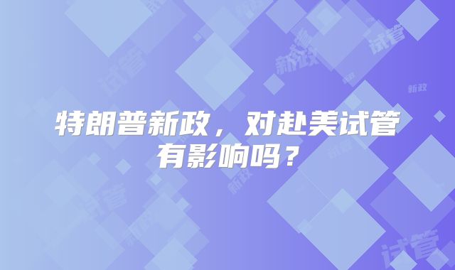 特朗普新政，对赴美试管有影响吗？