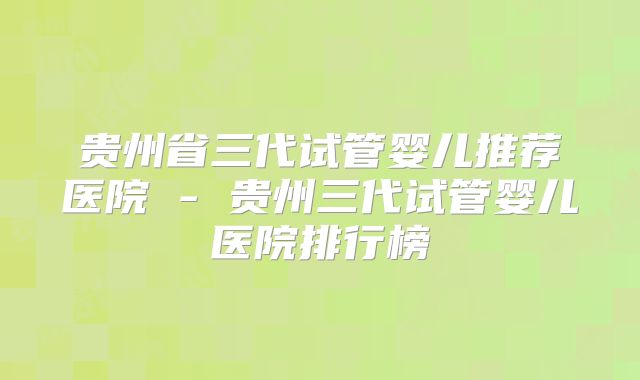 贵州省三代试管婴儿推荐医院 - 贵州三代试管婴儿医院排行榜