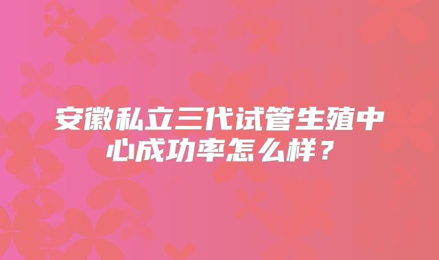 安徽私立三代试管生殖中心成功率怎么样？