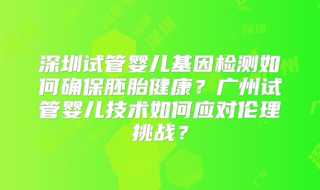 深圳试管婴儿基因检测如何确保胚胎健康？广州试管婴儿技术如何应对伦理挑战？