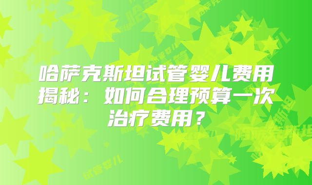 哈萨克斯坦试管婴儿费用揭秘：如何合理预算一次治疗费用？