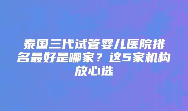 泰国三代试管婴儿医院排名最好是哪家？这5家机构放心选