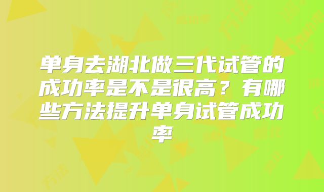 单身去湖北做三代试管的成功率是不是很高？有哪些方法提升单身试管成功率