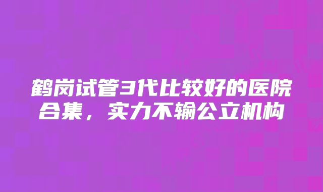 鹤岗试管3代比较好的医院合集，实力不输公立机构