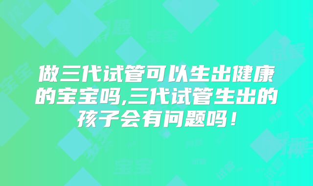 做三代试管可以生出健康的宝宝吗,三代试管生出的孩子会有问题吗!