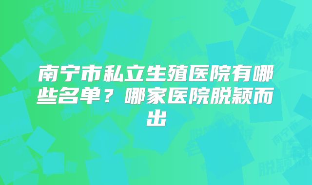 南宁市私立生殖医院有哪些名单?哪家医院脱颖而出
