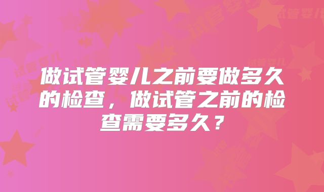 做试管婴儿之前要做多久的检查,做试管之前的检查需要多久?