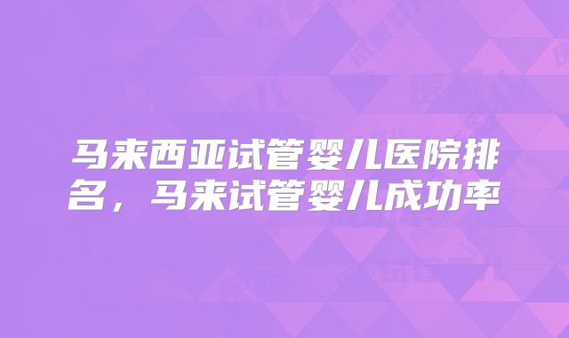 马来西亚试管婴儿医院排名，马来试管婴儿成功率