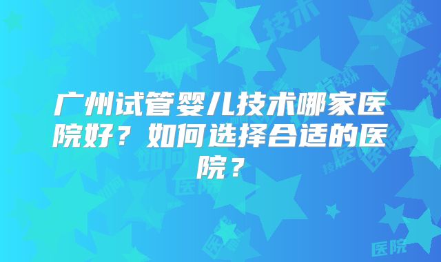 广州试管婴儿技术哪家医院好？如何选择合适的医院？