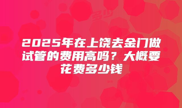 2025年在上饶去金门做试管的费用高吗?大概要花费多少钱