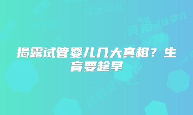揭露试管婴儿几大真相？生育要趁早