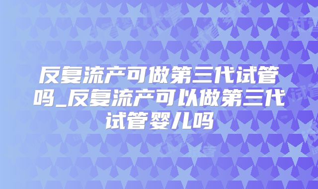 反复流产可做第三代试管吗_反复流产可以做第三代试管婴儿吗
