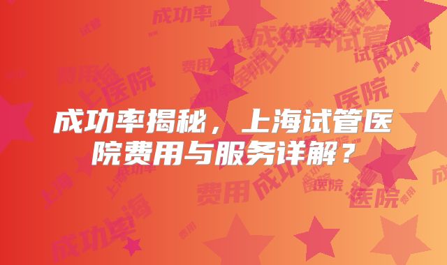 成功率揭秘，上海试管医院费用与服务详解？