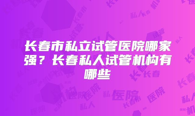 长春市私立试管医院哪家强？长春私人试管机构有哪些