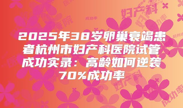 2025年38岁卵巢衰竭患者杭州市妇产科医院试管成功实录：高龄如何逆袭70%成功率