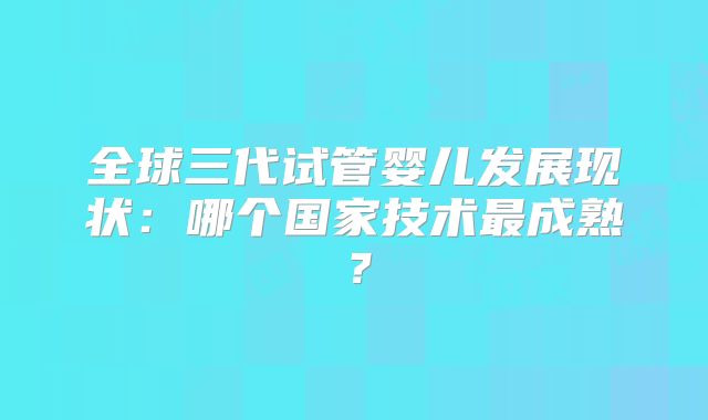 全球三代试管婴儿发展现状：哪个国家技术最成熟？