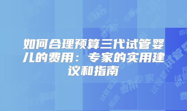 如何合理预算三代试管婴儿的费用：专家的实用建议和指南