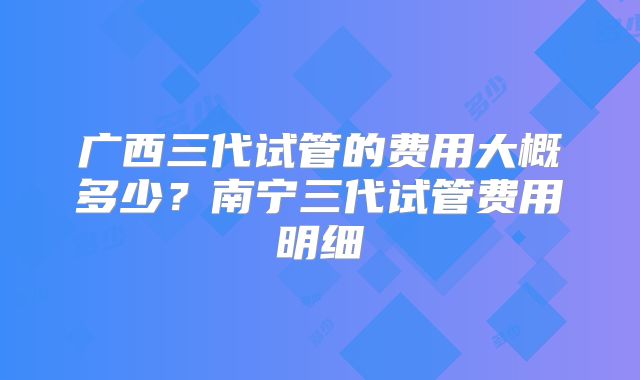 广西三代试管的费用大概多少？南宁三代试管费用明细