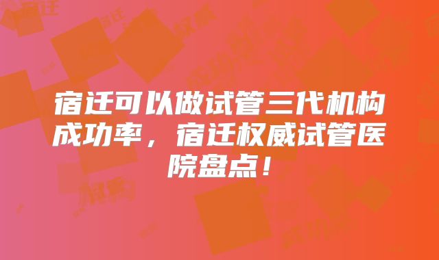 宿迁可以做试管三代机构成功率，宿迁权威试管医院盘点！