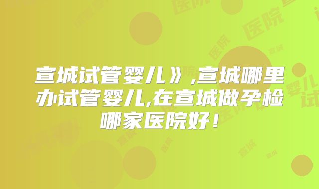 宣城试管婴儿》,宣城哪里办试管婴儿,在宣城做孕检哪家医院好！