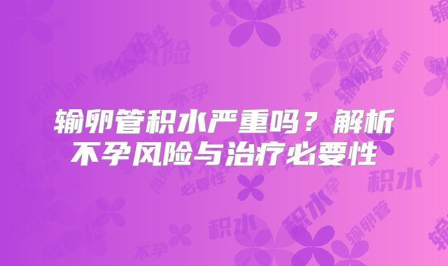 输卵管积水严重吗?解析不孕风险与治疗必要性