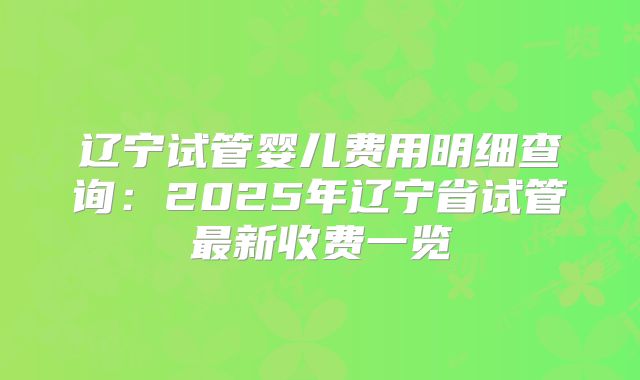 辽宁试管婴儿费用明细查询：2025年辽宁省试管最新收费一览
