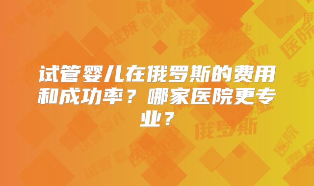 试管婴儿在俄罗斯的费用和成功率？哪家医院更专业？