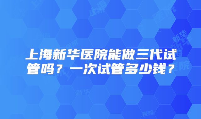 上海新华医院能做三代试管吗？一次试管多少钱？