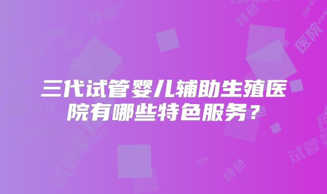 三代试管婴儿辅助生殖医院有哪些特色服务？
