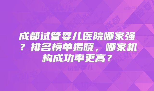 成都试管婴儿医院哪家强?排名榜单揭晓,哪家机构成功率更高?