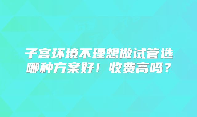 子宫环境不理想做试管选哪种方案好！收费高吗？