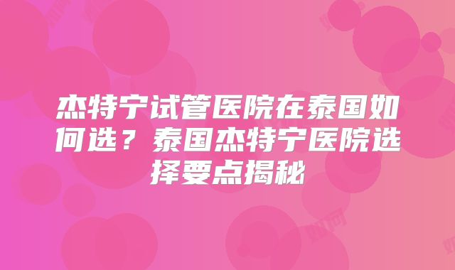 杰特宁试管医院在泰国如何选？泰国杰特宁医院选择要点揭秘