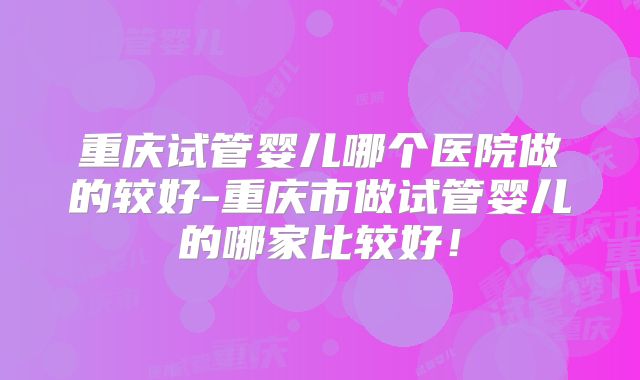 重庆试管婴儿哪个医院做的较好-重庆市做试管婴儿的哪家比较好！
