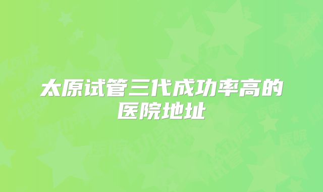 太原试管三代成功率高的医院地址